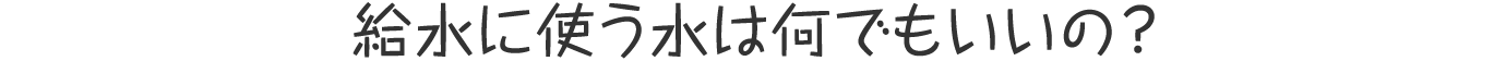 給水に使う水は何でもいいの?