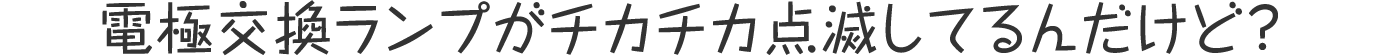 電極交換ランプがチカチカ点滅してるんだけど?