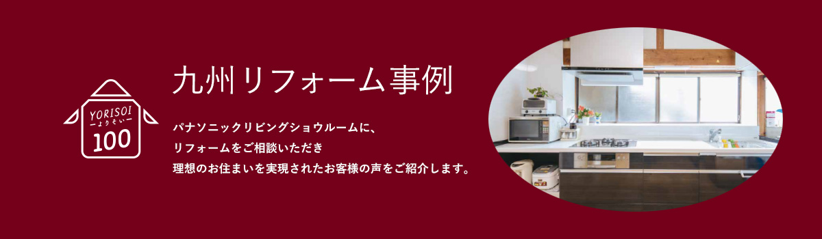 九州リフォーム事例　よりそい100 パナソニックリビングショウルームに、リフォームをご相談いただき理想のお住まいを実現されたお客様の声をご紹介します。