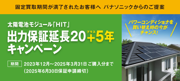 固定買取期間が満了されたお客様へ パナソニックからのご提案 太陽電池モジュール「HIT」出力保証延長20+5年キャンペーン 期間：2023年12月～2025年3月31日 ご購入分まで（2025年6月30日保証申請締切）