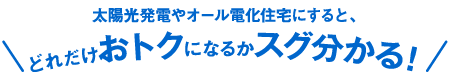 太陽光発電やオール電化住宅にすると、どれだけおトクになるかスグ分かる！