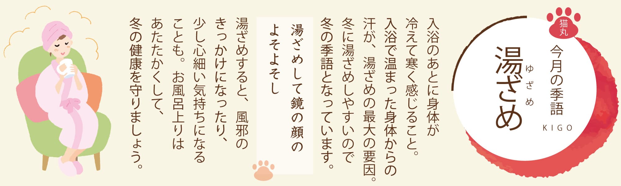 ［今月の季語］湯ざめ（ゆざめ） 入浴のあとに身体が冷えて寒く感じること。入浴で温まった身体からの汗が、湯ざめの最大の要因。冬に湯ざめしやすいので冬の季語となっています。