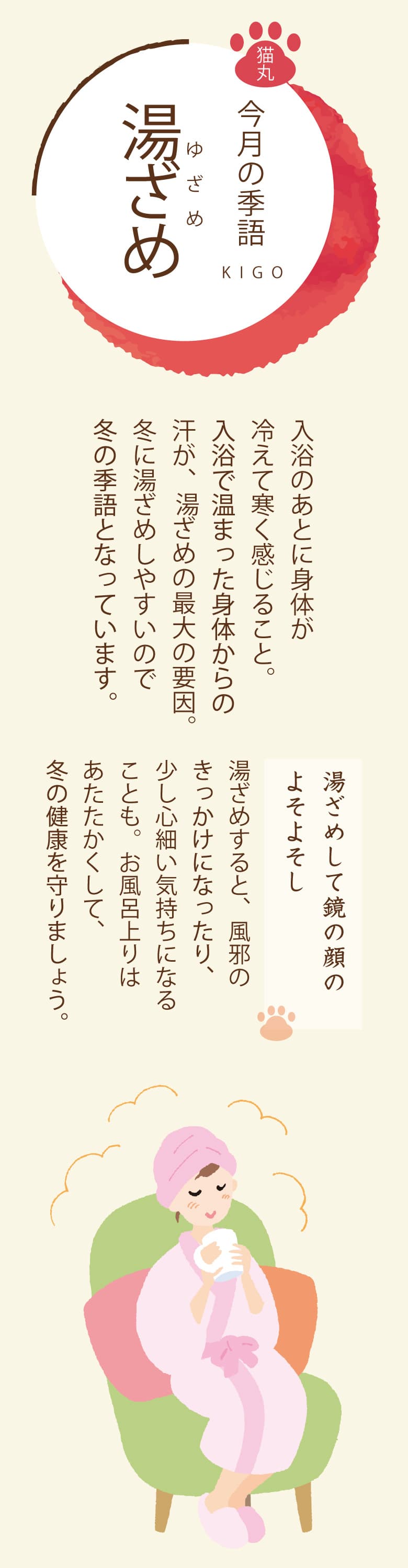 ［今月の季語］湯ざめ（ゆざめ） 入浴のあとに身体が冷えて寒く感じること。入浴で温まった身体からの汗が、湯ざめの最大の要因。冬に湯ざめしやすいので冬の季語となっています。