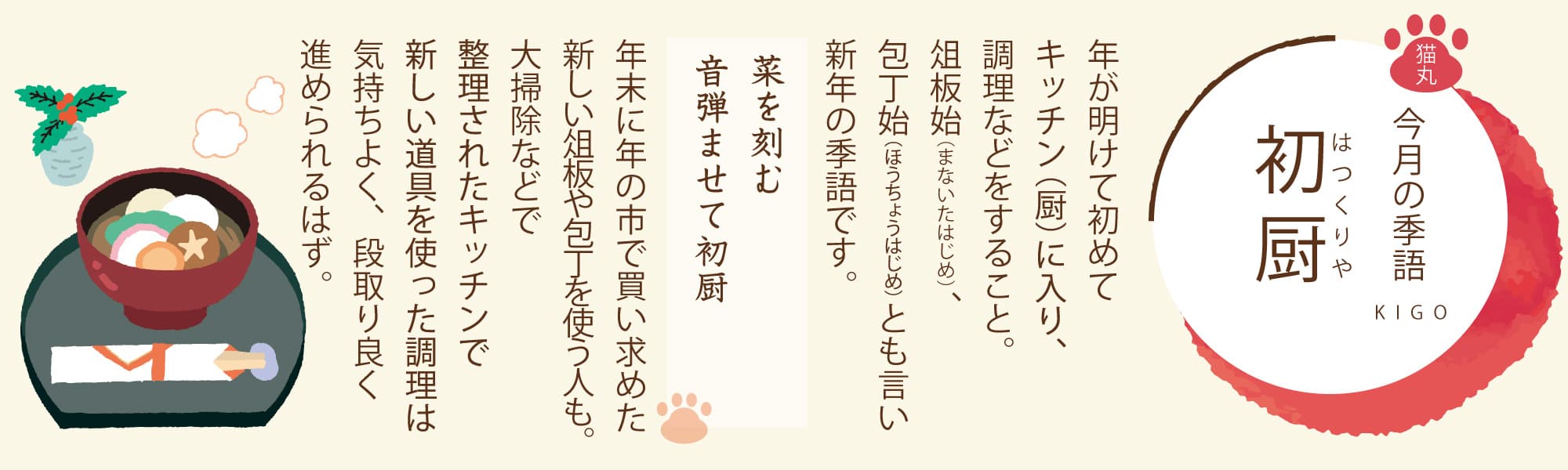 ［今月の季語］初厨（はつくりや） 年が明けて初めてキッチン（厨）に入り、調理などをすること。俎板始（まないたはじめ）、包丁始（ほうちょうはじめ）とも言い新年の季語です。