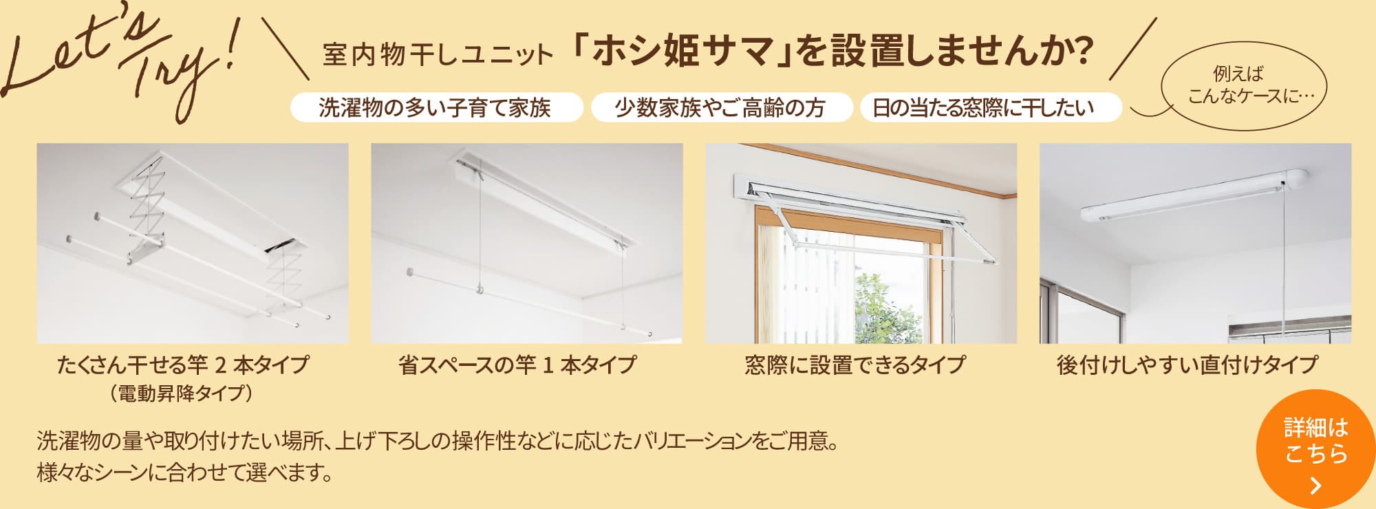 ＼「室内物干しユニット「ホシ姫サマ」を設置しませんか？／ ［洗濯物の多い子育て家族］［少数家族やご高齢の方］［日の当たる窓際に干したい］洗濯物の量や取り付けたい場所、上げ下ろしの操作性などに応じたバリエーションをご用意。様々なシーンに合わせて選べます。