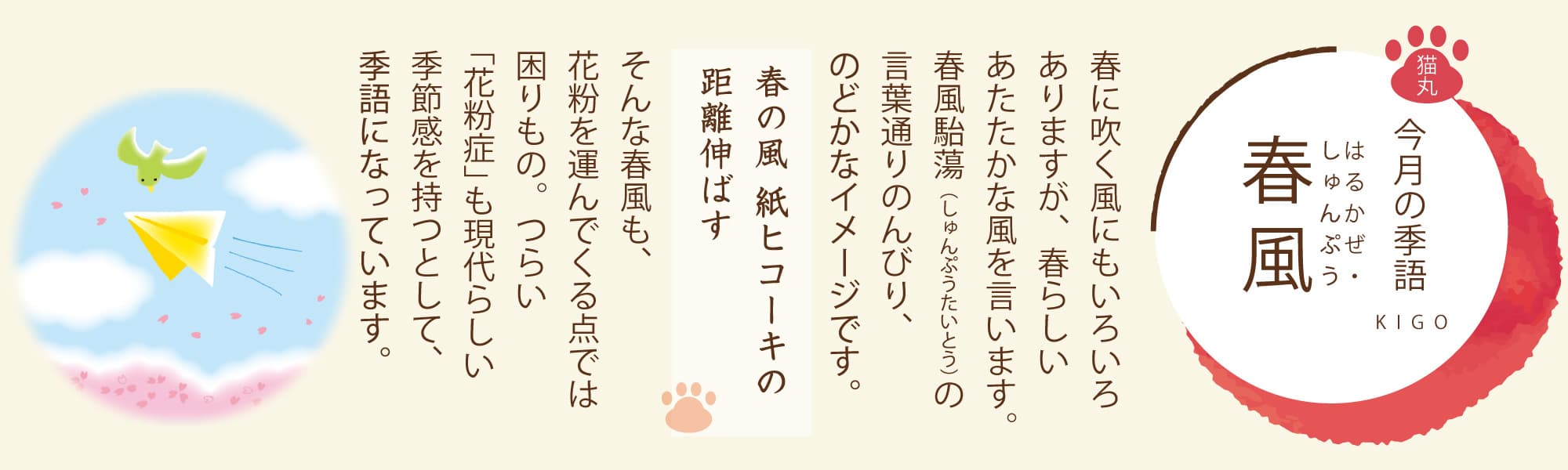 ［今月の季語］春風（はるかぜ・しゅんぷう） 春に吹く風にもいろいろありますが、春らしいあたたかな風を言います。春風駘蕩（しゅんぷうたいとう）の言葉通りのんびり、のどかなイメージです。