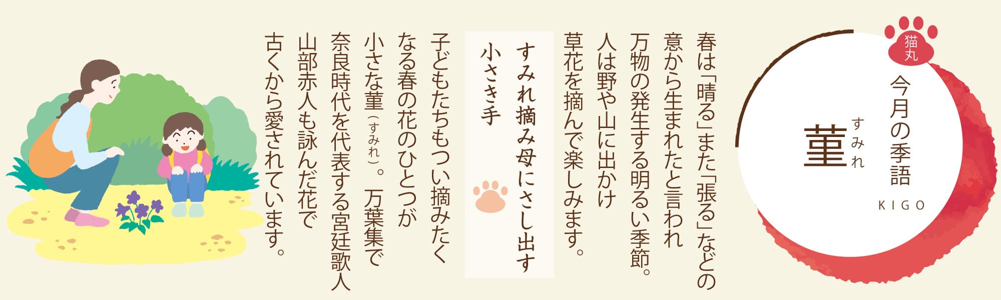 ［今月の季語］菫（すみれ） 春は「晴る」また「張る」などの意から生まれたと言われ万物の発生する明るい季節。人は野や山に出かけ草花を摘んで楽しみます。