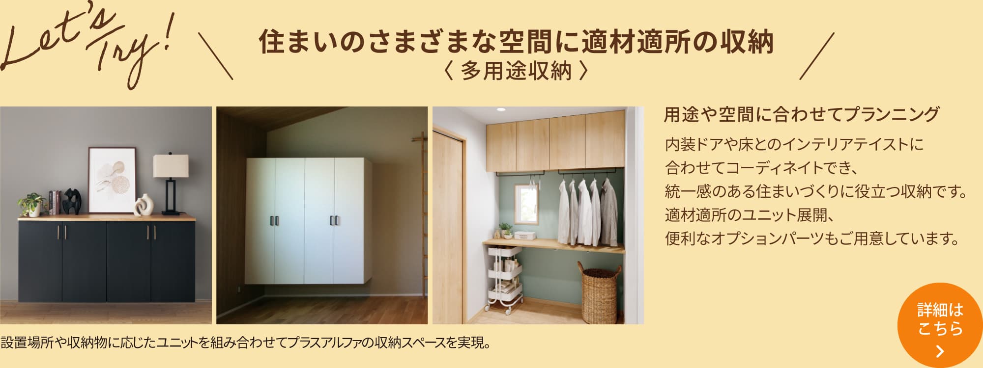 ＼住まいのさまざまな空間に適材適所の収納 〈 多用途収納 〉／用途や空間に合わせてプランニング 内装ドアや床とのインテリアテイストに合わせてコーディネイトでき、統一感のある住まいづくりに役立つ収納です。適材適所のユニット展開、便利なオプションパーツもご用意しています。