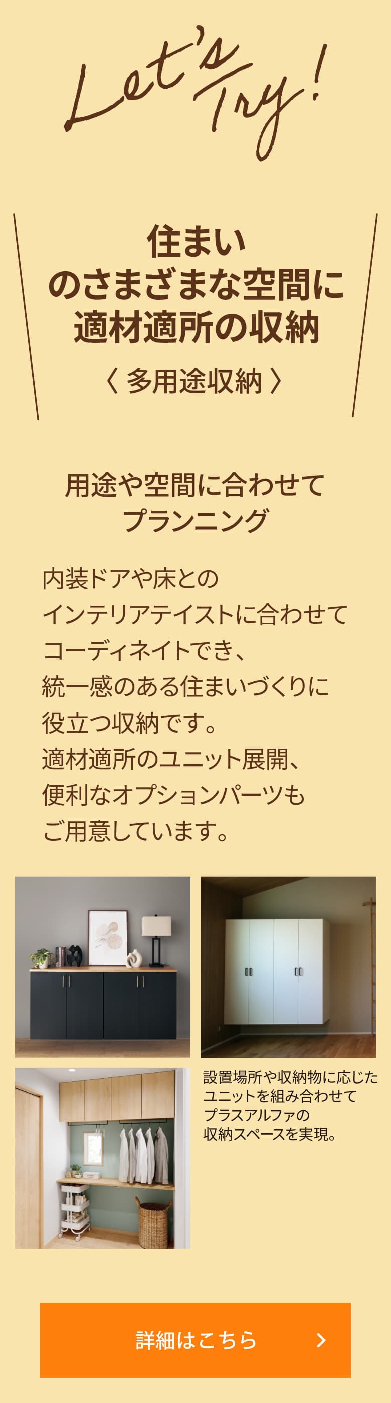 ＼住まいのさまざまな空間に適材適所の収納 〈 多用途収納 〉／用途や空間に合わせてプランニング 内装ドアや床とのインテリアテイストに合わせてコーディネイトでき、統一感のある住まいづくりに役立つ収納です。適材適所のユニット展開、便利なオプションパーツもご用意しています。