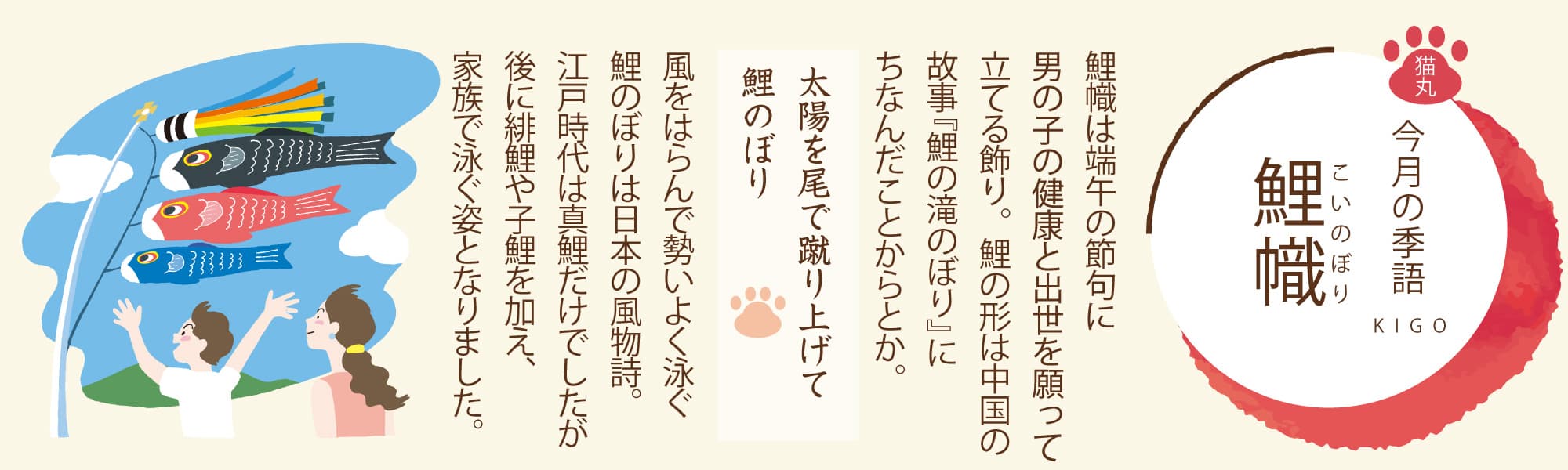 ［今月の季語］鯉幟（こいのぼり） 鯉幟は端午の節句に男の子の健康と出世を願って立てる飾り。鯉の形は中国の故事『鯉の滝のぼり』にちなんだことからとか。