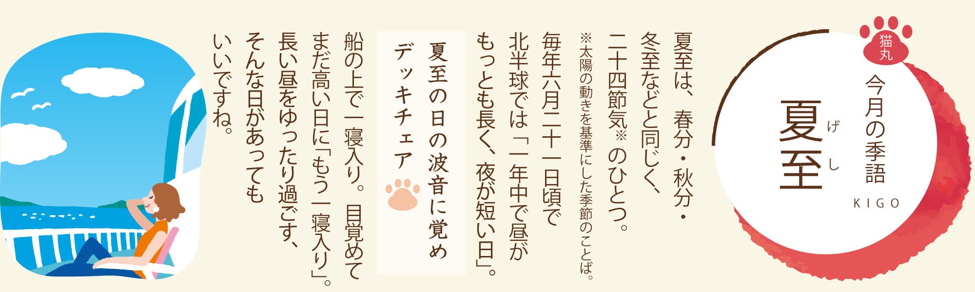 ［今月の季語］夏至（げし） 夏至は、春分・秋分・冬至などと同じく、二十四節気のひとつ。毎年六月二十一日頃で北半球では「一年中で昼がもっとも長く、夜が短い日」。