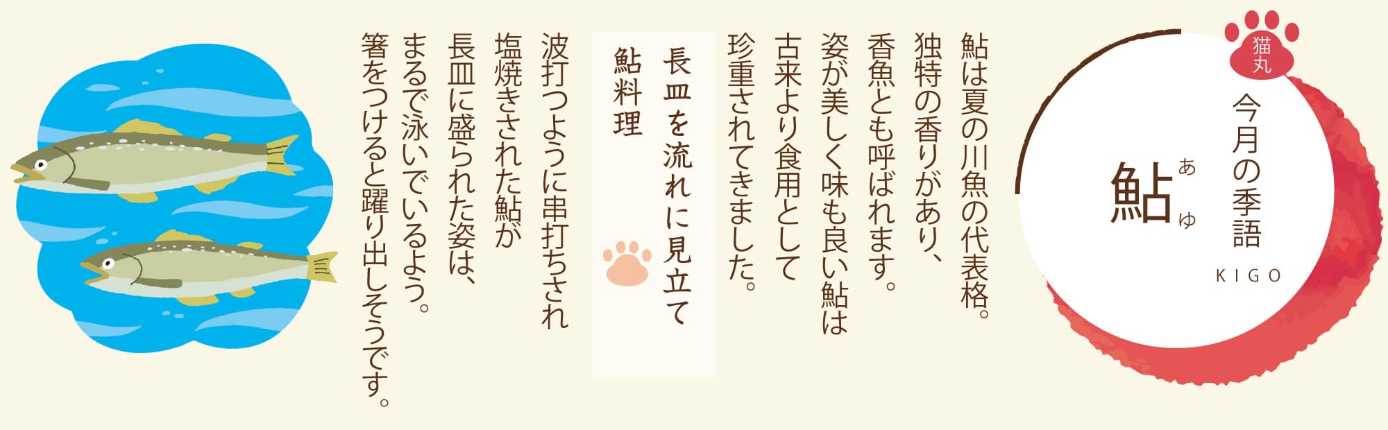 ［今月の季語］鮎（あゆ） 鮎は夏の川魚の代表格。独特の香りがあり、香魚とも呼ばれます。姿が美しく味も良い鮎は古来より食用として珍重されてきました。