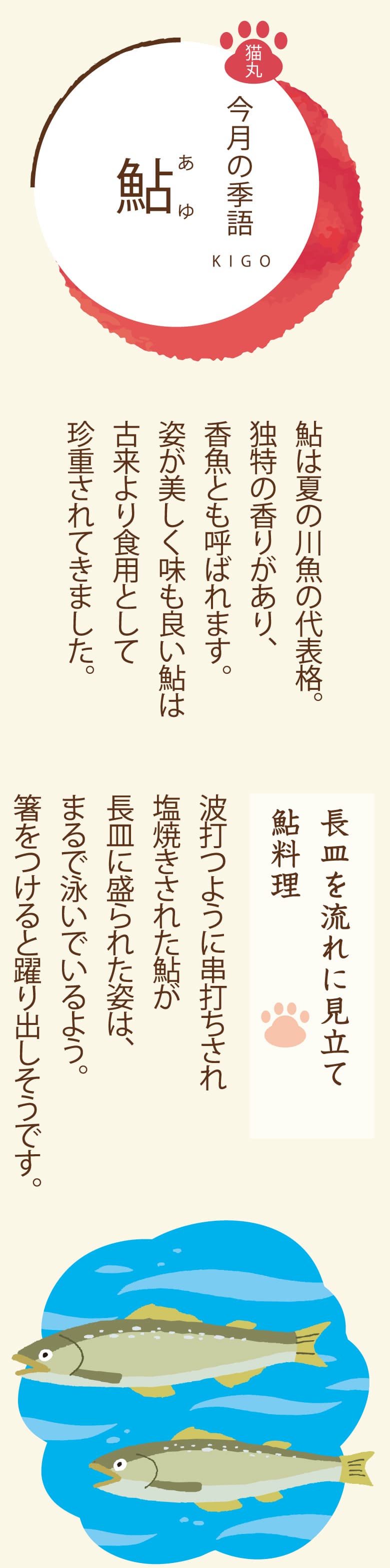 ［今月の季語］鮎（あゆ） 鮎は夏の川魚の代表格。独特の香りがあり、香魚とも呼ばれます。姿が美しく味も良い鮎は古来より食用として珍重されてきました。