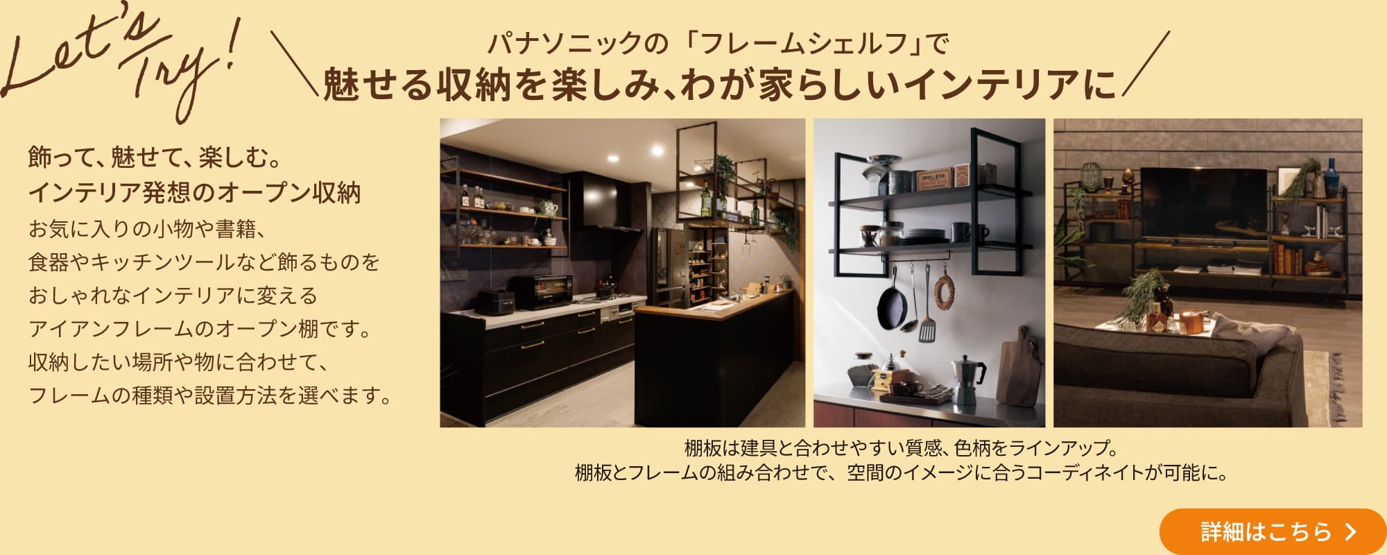 \パナソニックの「フレームシェルフ」で 魅せる収納を楽しみ、わが家らしいインテリアに/「飾って、魅せて、楽しむ。インテリア発想のオープン収納」お気に入りの小物や書籍、食器やキッチンツールなど飾るものをおしゃれなインテリアに変えるアイアンフレームのオープン棚です。収納したい場所や物に合わせて、フレームの種類や設置方法を選べます。