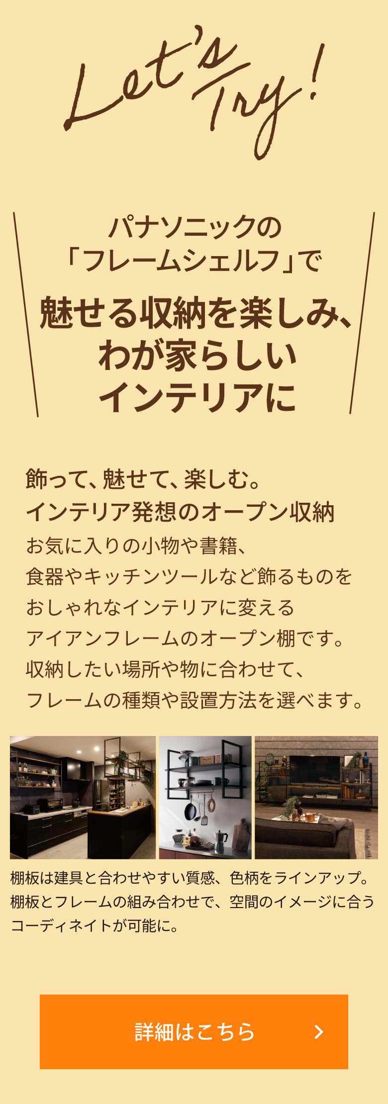 ＼パナソニックの「フレームシェルフ」で 魅せる収納を楽しみ、わが家らしいインテリアに／「飾って、魅せて、楽しむ。インテリア発想のオープン収納」お気に入りの小物や書籍、食器やキッチンツールなど飾るものをおしゃれなインテリアに変えるアイアンフレームのオープン棚です。収納したい場所や物に合わせて、フレームの種類や設置方法を選べます。