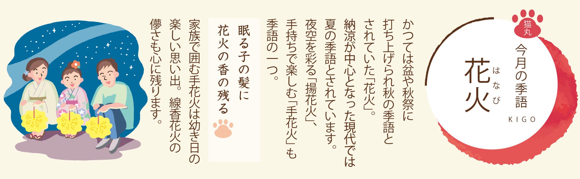 ［今月の季語］花火（はなび） かつては盆や秋祭に打ち上げられ秋の季語とされていた「花火」。納涼が中心となった現代では夏の季語とされています。夜空を彩る「揚花火」、手持ちで楽しむ「手花火」も季語の一つ。