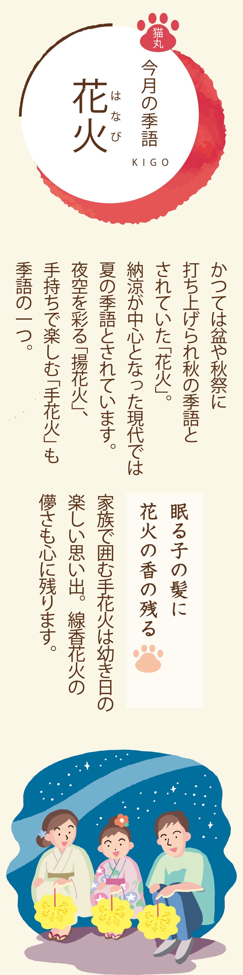 ［今月の季語］花火（はなび） かつては盆や秋祭に打ち上げられ秋の季語とされていた「花火」。納涼が中心となった現代では夏の季語とされています。夜空を彩る「揚花火」、手持ちで楽しむ「手花火」も季語の一つ。
