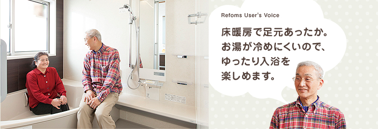 Refoms User's Voice 床暖房で足元あったか。お湯が冷めにくいので、ゆったり入浴を楽しめます。
