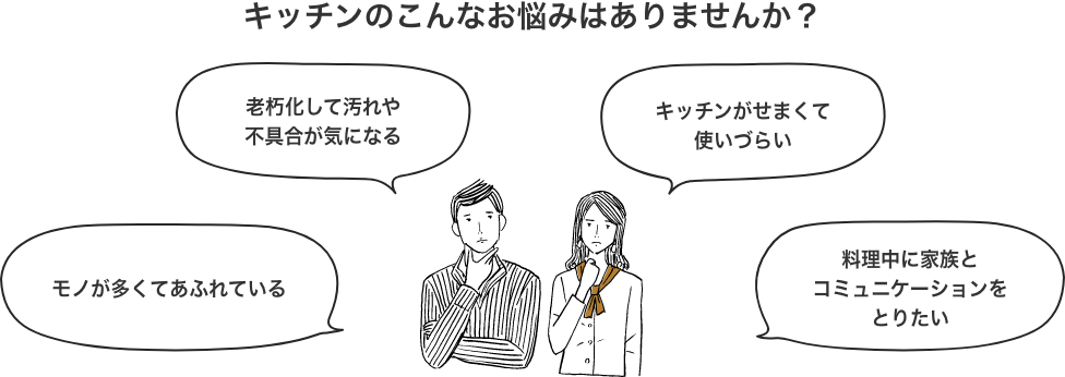 キッチンのこんなお悩みはありませんか？ モノが多くてあふれている 老朽化して汚れや不具合が気になる キッチンがせまくて使いづらい 料理中に家族とコミュニケーションをとりたい