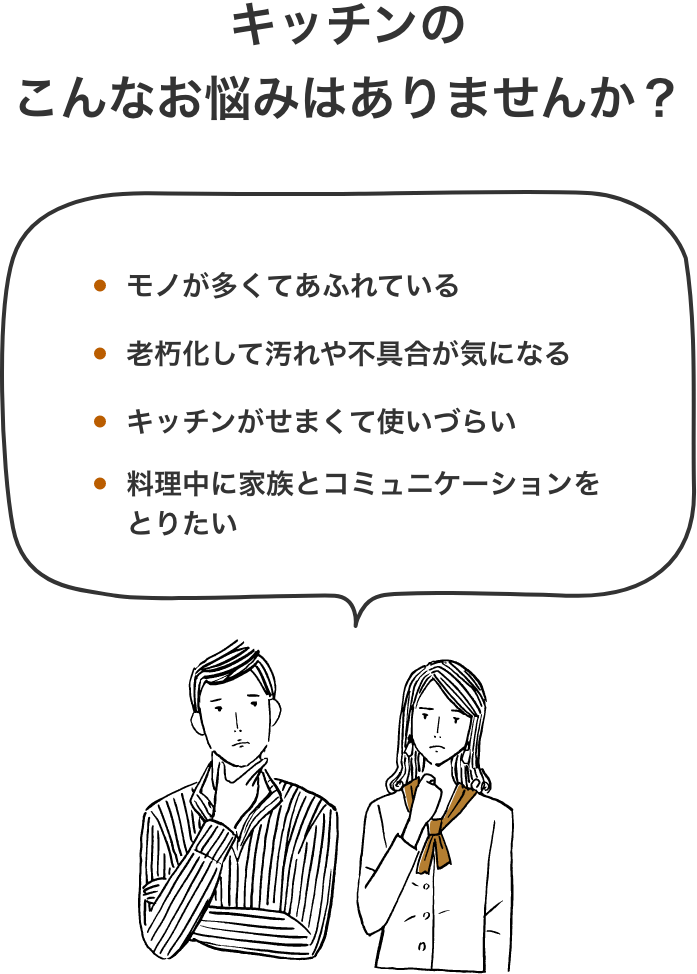 キッチンのこんなお悩みはありませんか？ モノが多くてあふれている 老朽化して汚れや不具合が気になる キッチンがせまくて使いづらい 料理中に家族とコミュニケーションをとりたい