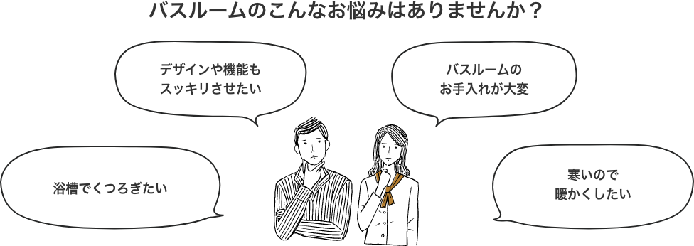 バスルームのこんなお悩みはありませんか？浴槽でくつろぎたい デザインや機能もスッキリさせたい バスルームのお手入れが大変 寒いので暖かくしたい