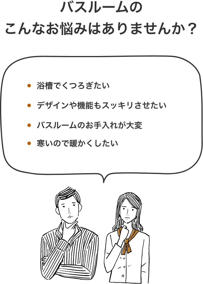 バスルームのこんなお悩みはありませんか？浴槽でくつろぎたい デザインや機能もスッキリさせたい バスルームのお手入れが大変 寒いので暖かくしたい