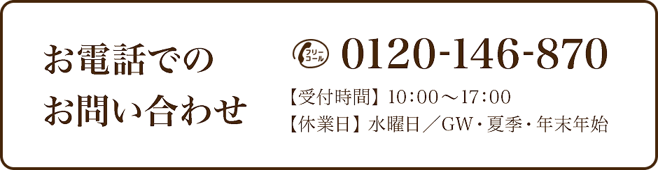 お電話でのお問い合わせ 0120-146-870【受付時間】10:00～17:00【休業日】水曜日／GW・夏季・年末年始
