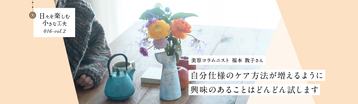日々を楽しむ小さな工夫016-vol2 自分仕様のケア方法が増えるように興味のあることはどんどん試します