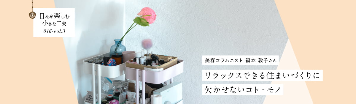 日々を楽しむ小さな工夫016-vol3 リラックスできる住まいづくりに欠かせないコト・モノ