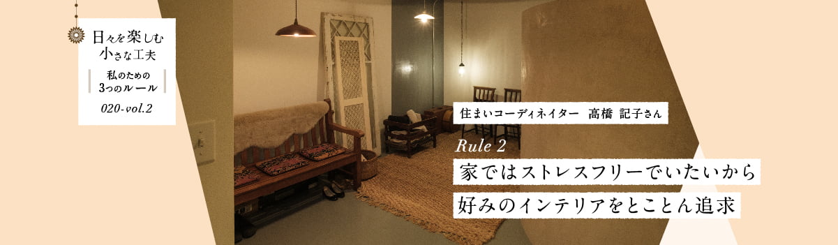 日々を楽しむ小さな工夫020-vol2 家ではストレスフリーでいたいから好みのインテリアをとことん追求