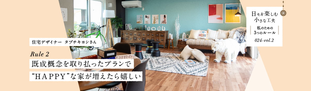 日々を楽しむ小さな工夫024-vol2 既成概念を取り払ったプランで“ＨＡＰＰＹ”な家が増えたら嬉しい
