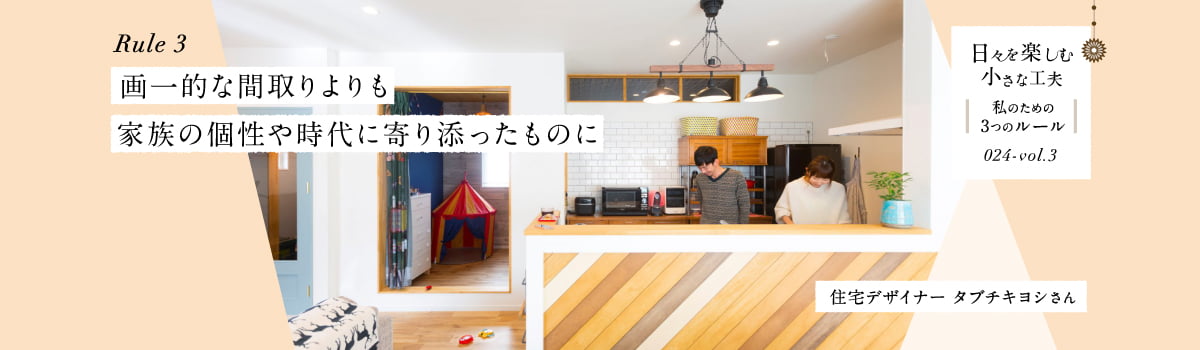 日々を楽しむ小さな工夫024-vol3 画一的な間取りよりも家族の個性や時代に寄り添ったものに