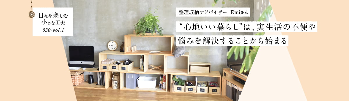 日々を楽しむ小さな工夫030-vol1 “心地いい暮らし”は、実生活の不便や悩みを解決することから始まる