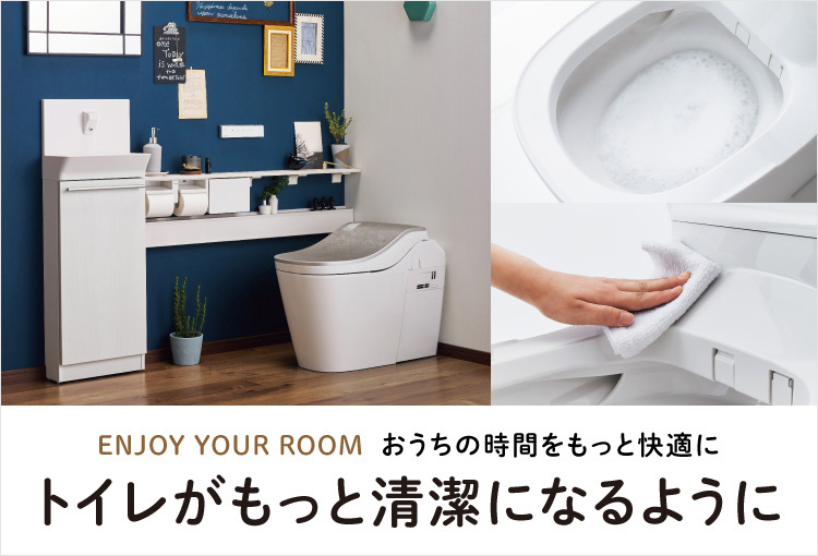 ENJOY YOUR ROOM おうちの時間をもっと快適に トイレがもっと清潔になるように