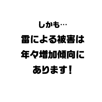 しかも・・・ 雷による被害は年々増加傾向にあります！