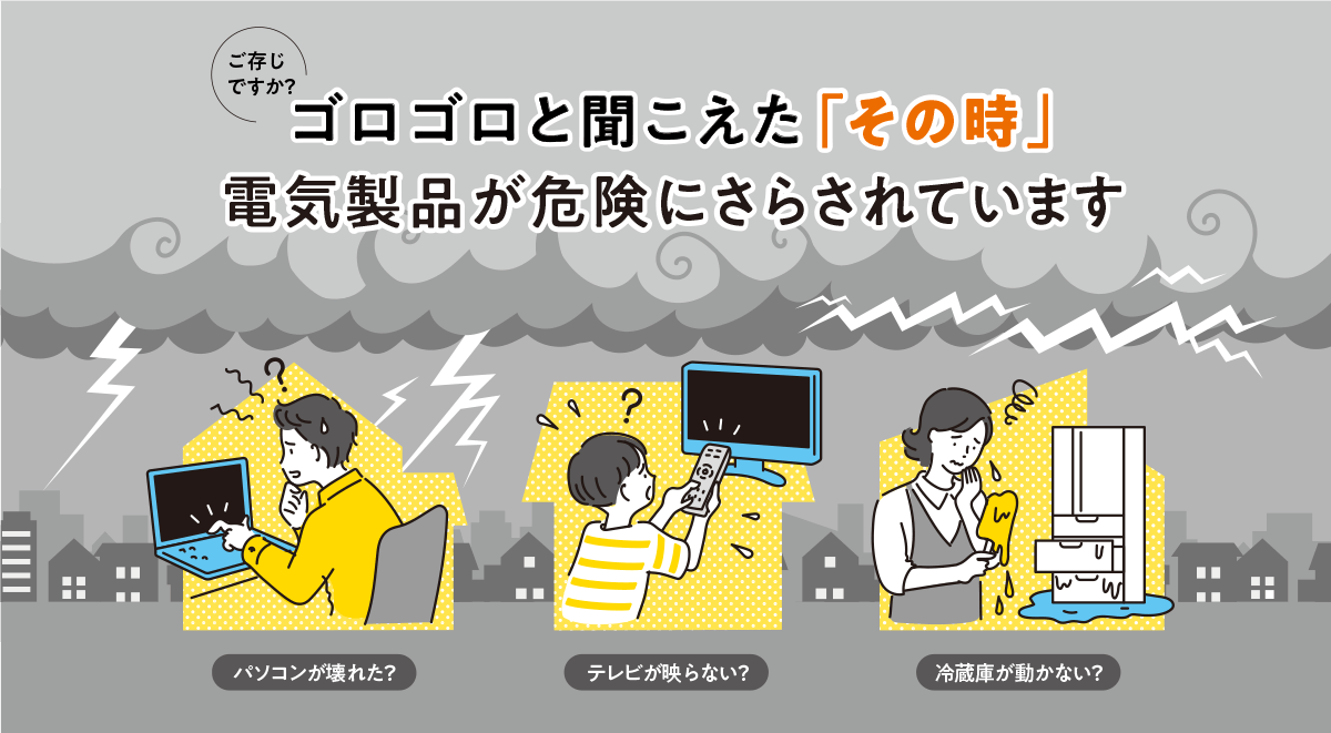 ご存じですか？ ゴロゴロと聞こえた「その時」電気製品が危険にさらされています パソコンが壊れた？ テレビが映らない？ 冷蔵庫が動かない？