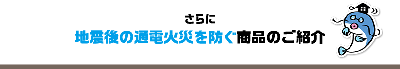 さらに地震後の通電火災を防ぐ商品のご紹介