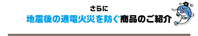 さらに地震後の通電火災を防ぐ商品のご紹介