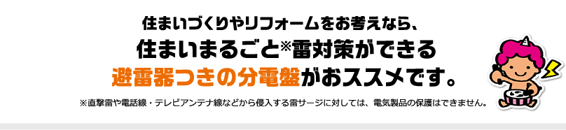 住まいづくりやリフォームをお考えなら、住まいまるごと※雷対策ができる 避雷器つきの分電盤がおススメです。※直撃雷や電話線・テレビアンテナ線などから侵入する雷サージに対しては、電気製品の保護はできません。
