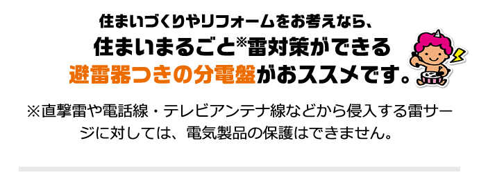 住まいづくりやリフォームをお考えなら、住まいまるごと※雷対策ができる 避雷器つきの分電盤がおススメです。※直撃雷や電話線・テレビアンテナ線などから侵入する雷サージに対しては、電気製品の保護はできません。