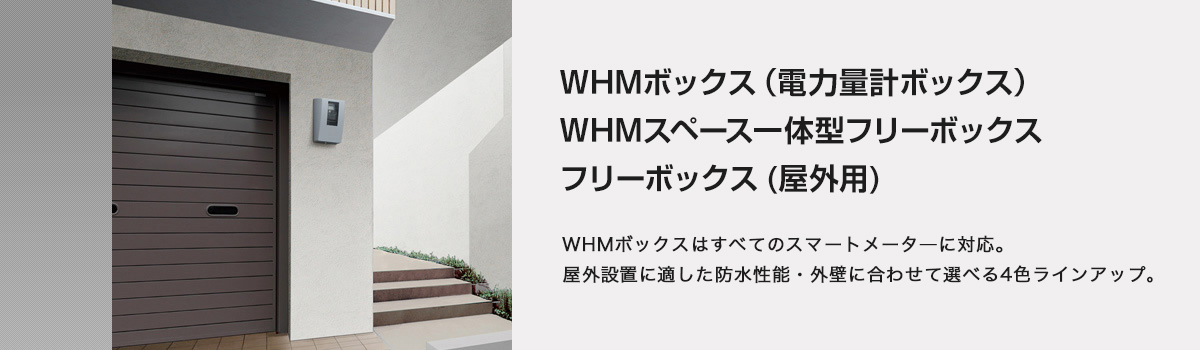 WHMボックス（電力量計ボックス） WHMスペース一体型フリーボックス フリーボックス(屋外用) WHMボックスはすべてのスマートメータ―に対応。屋外設置に適した防水性能・外壁に合わせて選べる4色ラインアップ。