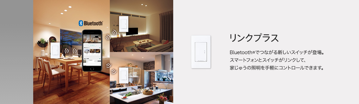 リンクプラス Bluetooth®でつながる新しいスイッチが登場。スマートフォンとスイッチがリンクして、家じゅうの照明を手軽にコントロールできます。